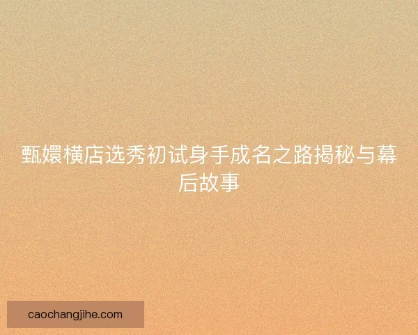 甄嬛横店选秀初试身手成名之路揭秘与幕后故事