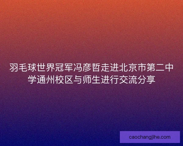 羽毛球世界冠军冯彦哲走进北京市第二中学通州校区与师生进行交流分享