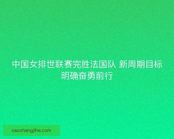 中国女排世联赛完胜法国队 新周期目标明确奋勇前行