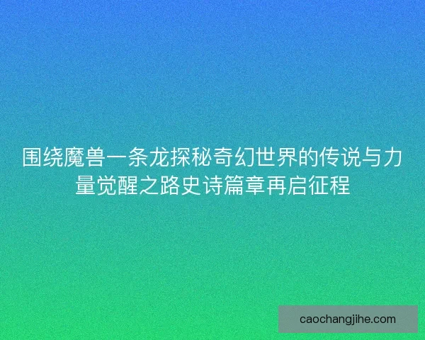 围绕魔兽一条龙探秘奇幻世界的传说与力量觉醒之路史诗篇章再启征程