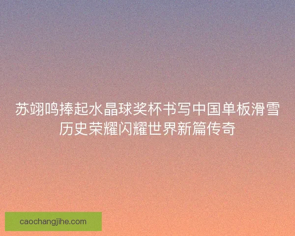 苏翊鸣捧起水晶球奖杯书写中国单板滑雪历史荣耀闪耀世界新篇传奇