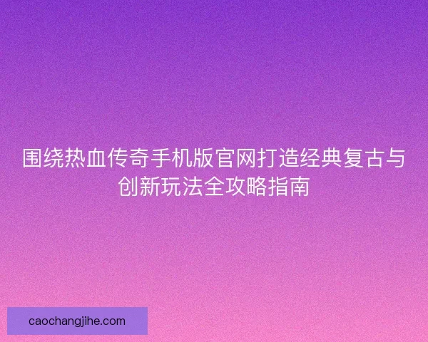围绕热血传奇手机版官网打造经典复古与创新玩法全攻略指南