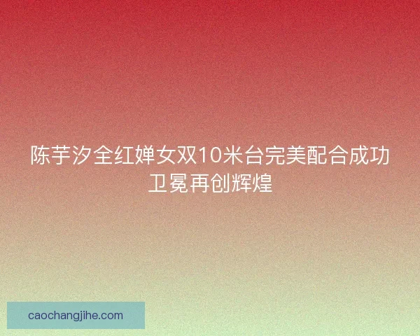 陈芋汐全红婵女双10米台完美配合成功卫冕再创辉煌